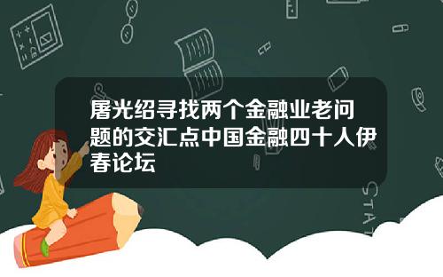 屠光绍寻找两个金融业老问题的交汇点中国金融四十人伊春论坛
