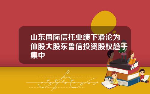 山东国际信托业绩下滑沦为仙股大股东鲁信投资股权趋于集中