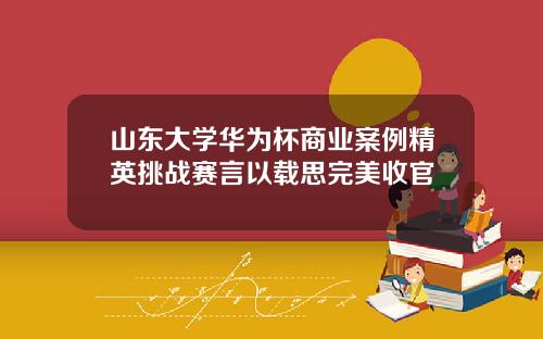 山东大学华为杯商业案例精英挑战赛言以载思完美收官