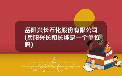 岳阳兴长石化股份有限公司(岳阳兴长和长炼是一个单位吗)