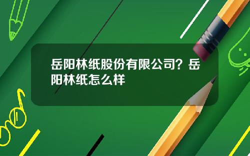 岳阳林纸股份有限公司？岳阳林纸怎么样