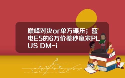 巅峰对决or单方碾压；蓝电E5的6万价差秒赢宋PLUS DM-i