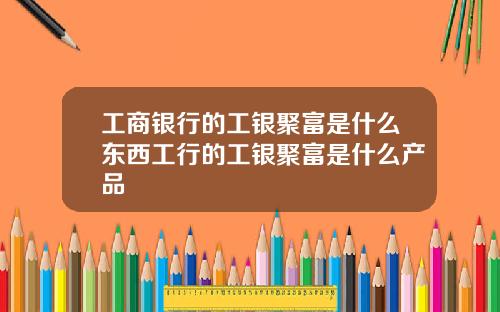 工商银行的工银聚富是什么东西工行的工银聚富是什么产品