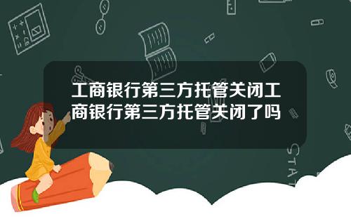 工商银行第三方托管关闭工商银行第三方托管关闭了吗