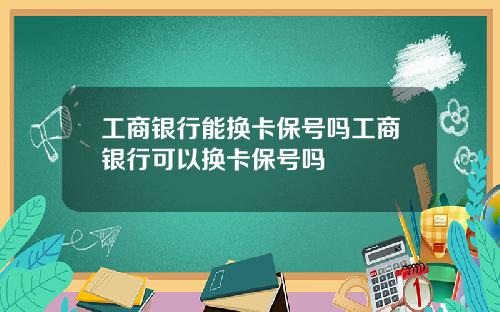 工商银行能换卡保号吗工商银行可以换卡保号吗