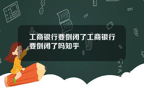 工商银行要倒闭了工商银行要倒闭了吗知乎