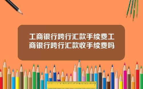 工商银行跨行汇款手续费工商银行跨行汇款收手续费吗