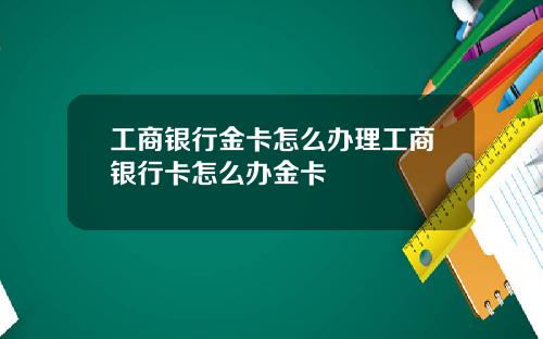 工商银行金卡怎么办理工商银行卡怎么办金卡