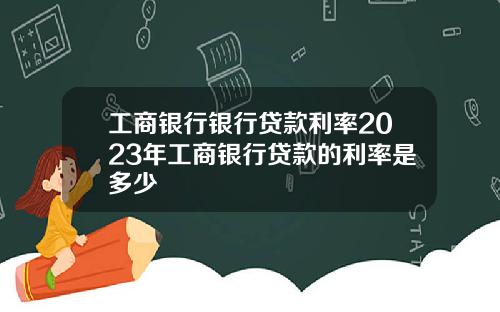 工商银行银行贷款利率2023年工商银行贷款的利率是多少