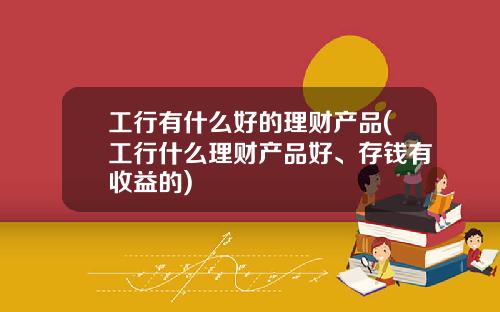 工行有什么好的理财产品(工行什么理财产品好、存钱有收益的)