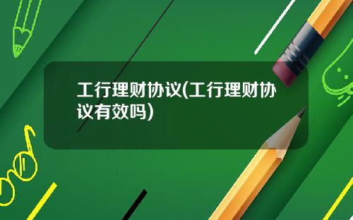 工行理财协议(工行理财协议有效吗)