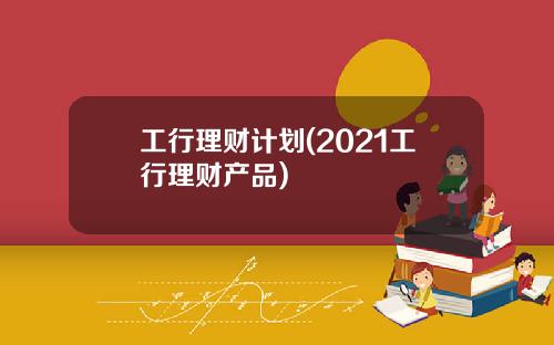 工行理财计划(2021工行理财产品)