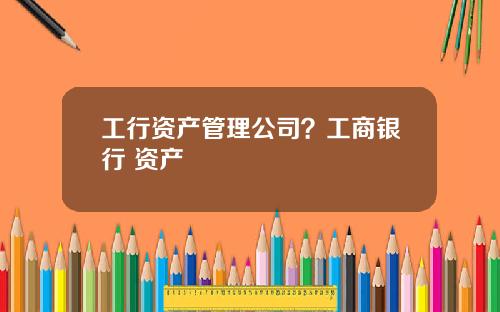工行资产管理公司？工商银行 资产