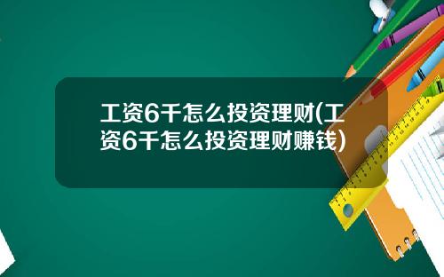 工资6千怎么投资理财(工资6千怎么投资理财赚钱)
