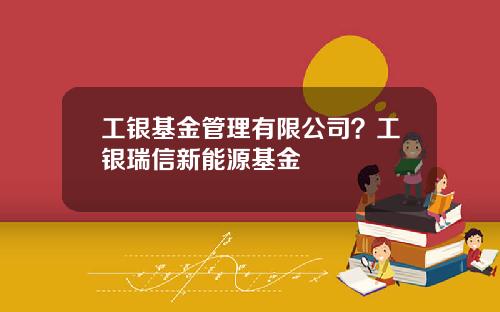 工银基金管理有限公司？工银瑞信新能源基金