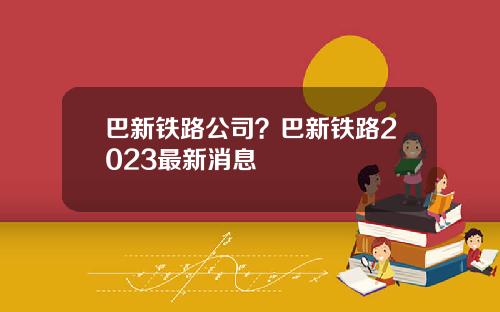 巴新铁路公司？巴新铁路2023最新消息