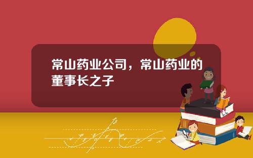常山药业公司，常山药业的董事长之子