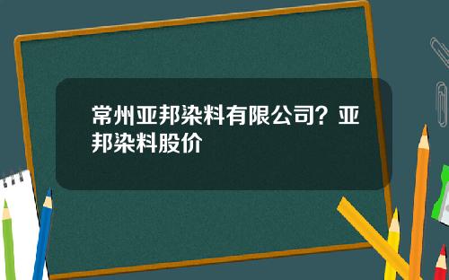 常州亚邦染料有限公司？亚邦染料股价