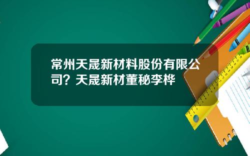 常州天晟新材料股份有限公司？天晟新材董秘李桦