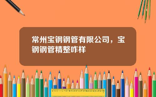 常州宝钢钢管有限公司，宝钢钢管精整咋样