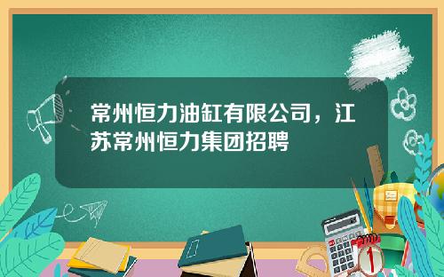 常州恒力油缸有限公司，江苏常州恒力集团招聘