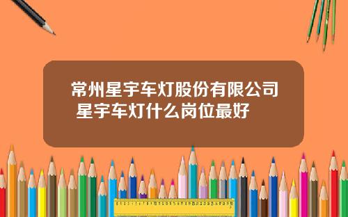 常州星宇车灯股份有限公司 星宇车灯什么岗位最好