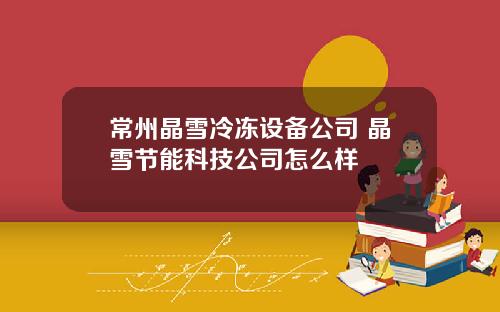常州晶雪冷冻设备公司 晶雪节能科技公司怎么样