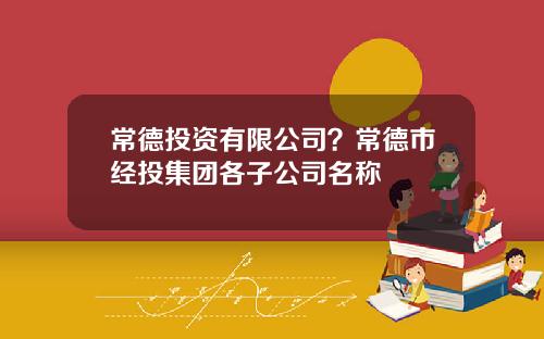 常德投资有限公司？常德市经投集团各子公司名称