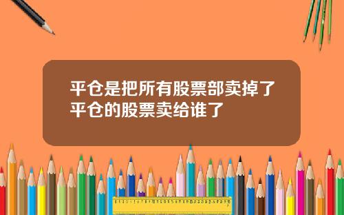 平仓是把所有股票部卖掉了平仓的股票卖给谁了