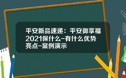 平安新品速递：平安御享福2021保什么-有什么优势亮点-案例演示
