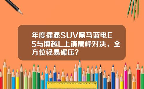 年度插混SUV黑马蓝电E5与博越L上演巅峰对决，全方位轻易碾压？