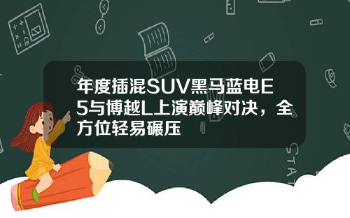 年度插混SUV黑马蓝电E5与博越L上演巅峰对决，全方位轻易碾压
