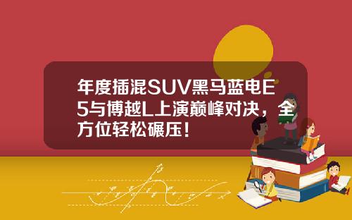 年度插混SUV黑马蓝电E5与博越L上演巅峰对决，全方位轻松碾压！