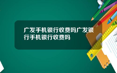 广发手机银行收费吗广发银行手机银行收费吗