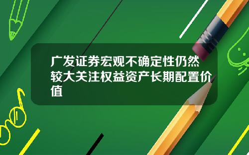 广发证券宏观不确定性仍然较大关注权益资产长期配置价值 广发证券宏观不确定性仍然较大关注权益资产长期配置价值