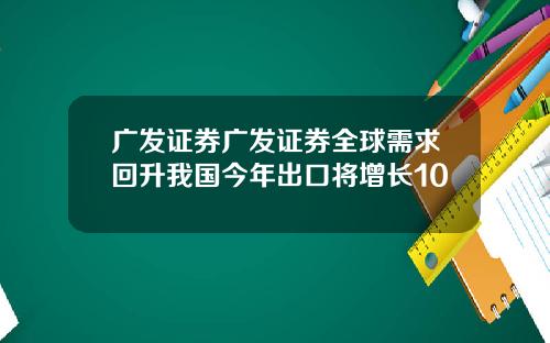 广发证券广发证券全球需求回升我国今年出口将增长10 广发证券广发证券全球需求回升我国今年出口将增长10