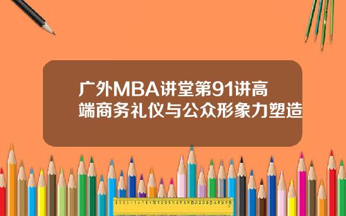 广外MBA讲堂第91讲高端商务礼仪与公众形象力塑造 广外MBA讲堂第91讲高端商务礼仪与公众形象力塑造