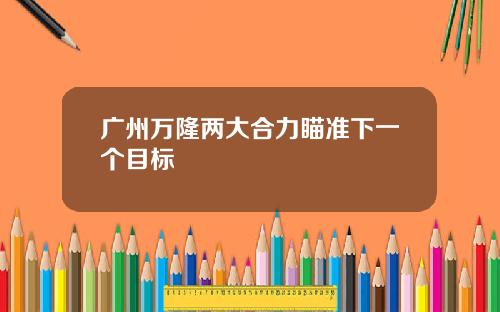 广州万隆两大合力瞄准下一个目标