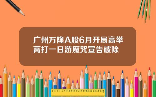 广州万隆A股6月开局高举高打一日游魔咒宣告破除 广州万隆A股6月开局高举高打一日游魔咒宣告破除