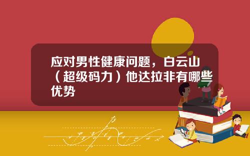 应对男性健康问题，白云山（超级码力）他达拉非有哪些优势