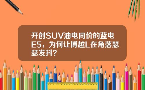 开创SUV油电同价的蓝电E5，为何让博越L在角落瑟瑟发抖？