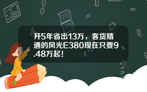 开5年省出13万，客货精通的风光E380现在只要9.48万起！