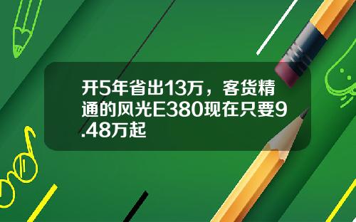 开5年省出13万，客货精通的风光E380现在只要9.48万起