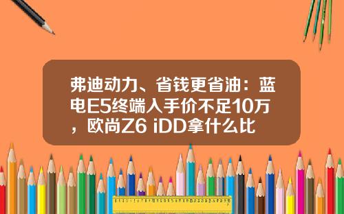 弗迪动力、省钱更省油：蓝电E5终端入手价不足10万，欧尚Z6 iDD拿什么比！