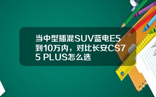 当中型插混SUV蓝电E5到10万内，对比长安CS75 PLUS怎么选