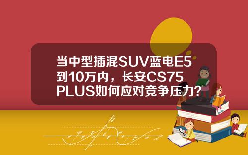 当中型插混SUV蓝电E5到10万内，长安CS75 PLUS如何应对竞争压力？