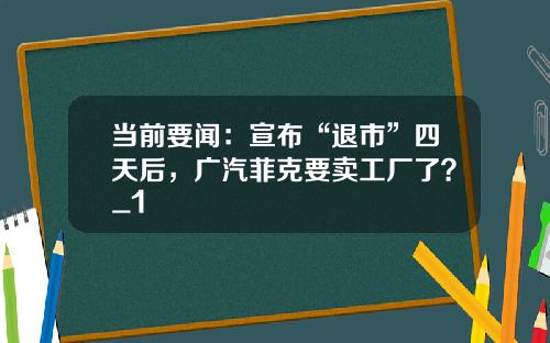 当前要闻：宣布“退市”四天后，广汽菲克要卖工厂了？_1