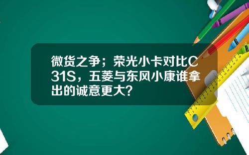 微货之争；荣光小卡对比C31S，五菱与东风小康谁拿出的诚意更大？