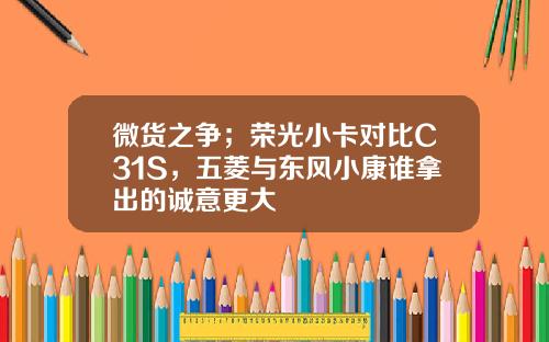 微货之争；荣光小卡对比C31S，五菱与东风小康谁拿出的诚意更大