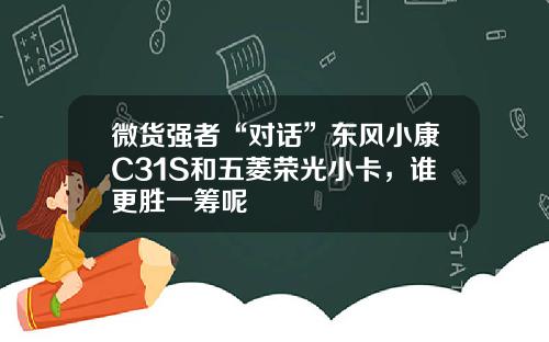 微货强者“对话”东风小康C31S和五菱荣光小卡，谁更胜一筹呢